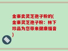 金寨卖灵芝孢子粉的(金寨灵芝孢子粉：林下珍品为您带来健康福音)