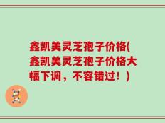 鑫凯美灵芝孢子价格(鑫凯美灵芝孢子价格大幅下调，不容错过！)