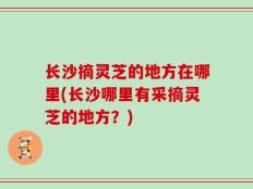 长沙摘灵芝的地方在哪里(长沙哪里有采摘灵芝的地方？)