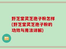 野芝堂灵芝孢子粉怎样(野芝堂灵芝孢子粉的功效与用法详解)