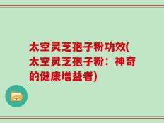 太空灵芝孢子粉功效(太空灵芝孢子粉：神奇的健康增益者)