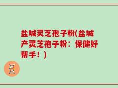 盐城灵芝孢子粉(盐城产灵芝孢子粉：保健好帮手！)