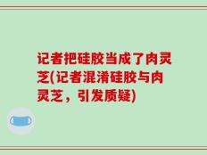 记者把硅胶当成了肉灵芝(记者混淆硅胶与肉灵芝，引发质疑)