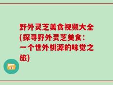 野外灵芝美食视频大全(探寻野外灵芝美食：一个世外桃源的味觉之旅)