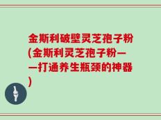 金斯利破壁灵芝孢子粉(金斯利灵芝孢子粉——打通养生瓶颈的神器)