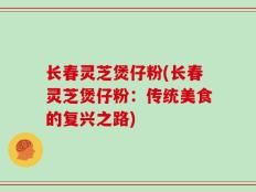 长春灵芝煲仔粉(长春灵芝煲仔粉：传统美食的复兴之路)
