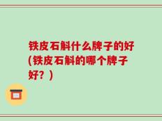 铁皮石斛什么牌子的好(铁皮石斛的哪个牌子好？)