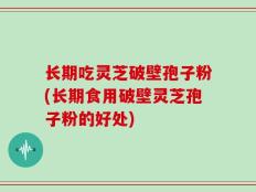 长期吃灵芝破壁孢子粉(长期食用破壁灵芝孢子粉的好处)