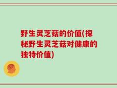 野生灵芝菇的价值(探秘野生灵芝菇对健康的独特价值)