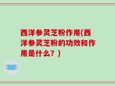 西洋参灵芝粉作用(西洋参灵芝粉的功效和作用是什么？)