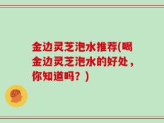 金边灵芝泡水推荐(喝金边灵芝泡水的好处，你知道吗？)