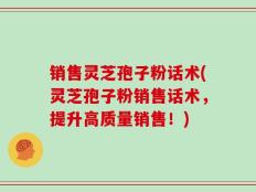 销售灵芝孢子粉话术(灵芝孢子粉销售话术，提升高质量销售！)