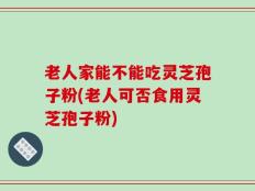 老人家能不能吃灵芝孢子粉(老人可否食用灵芝孢子粉)