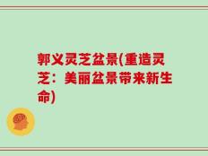 郭义灵芝盆景(重造灵芝：美丽盆景带来新生命)