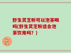 野生灵芝粉可以泡茶喝吗(野生灵芝粉适合泡茶饮用吗？)