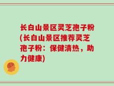长白山景区灵芝孢子粉(长白山景区推荐灵芝孢子粉：保健清热，助力健康)