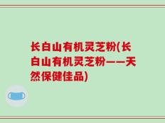 长白山有机灵芝粉(长白山有机灵芝粉——天然保健佳品)