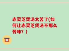 赤灵芝煲汤太苦了(如何让赤灵芝煲汤不那么苦味？)