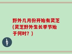 野外几月份开始有灵芝(灵芝野外生长季节始于何时？)
