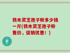 铁木灵芝孢子粉多少钱一斤(铁木灵芝孢子粉售价，促销优惠！)