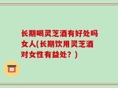 长期喝灵芝酒有好处吗女人(长期饮用灵芝酒对女性有益处？)