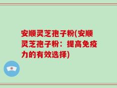安顺灵芝孢子粉(安顺灵芝孢子粉：提高免疫力的有效选择)
