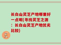 长白山灵芝产地哪里好一点呢(寻找灵芝之源：长白山灵芝产地优劣比较)