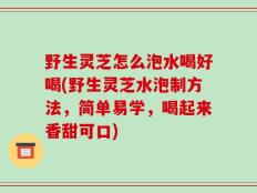 野生灵芝怎么泡水喝好喝(野生灵芝水泡制方法，简单易学，喝起来香甜可口)