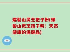 螺髻山灵芝孢子粉(螺髻山灵芝孢子粉：天然健康的保健品)