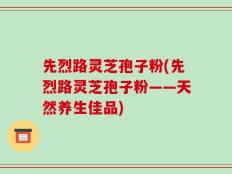 先烈路灵芝孢子粉(先烈路灵芝孢子粉——天然养生佳品)
