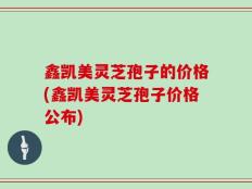 鑫凯美灵芝孢子的价格(鑫凯美灵芝孢子价格公布)