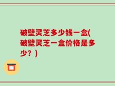 破壁灵芝多少钱一盒(破壁灵芝一盒价格是多少？)