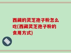 西藏的灵芝孢子粉怎么吃(西藏灵芝孢子粉的食用方式)