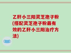 乙肝小三阳灵芝孢子粉(搭配灵芝孢子粉最有效的乙肝小三阳治疗方法)