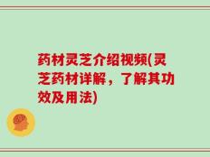 药材灵芝介绍视频(灵芝药材详解，了解其功效及用法)
