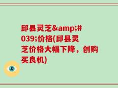 邱县灵芝'价格(邱县灵芝价格大幅下降，创购买良机)