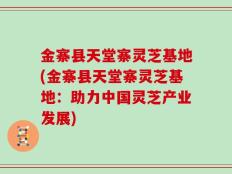 金寨县天堂寨灵芝基地(金寨县天堂寨灵芝基地：助力中国灵芝产业发展)