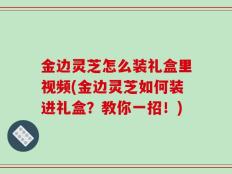 金边灵芝怎么装礼盒里视频(金边灵芝如何装进礼盒？教你一招！)