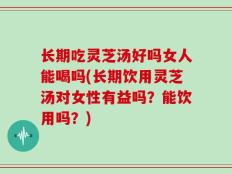 长期吃灵芝汤好吗女人能喝吗(长期饮用灵芝汤对女性有益吗？能饮用吗？)