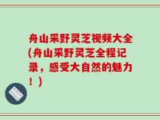 舟山采野灵芝视频大全(舟山采野灵芝全程记录，感受大自然的魅力！)
