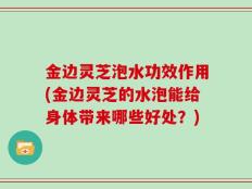 金边灵芝泡水功效作用(金边灵芝的水泡能给身体带来哪些好处？)