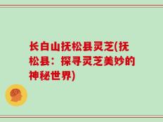 长白山抚松县灵芝(抚松县：探寻灵芝美妙的神秘世界)