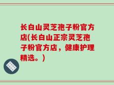 长白山灵芝孢子粉官方店(长白山正宗灵芝孢子粉官方店，健康护理精选。)