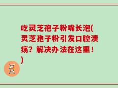 吃灵芝孢子粉嘴长泡(灵芝孢子粉引发口腔溃疡？解决办法在这里！)