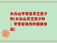 长白山李雪容灵芝孢子粉(长白山灵芝孢子粉：李雪容推荐的健康食品)