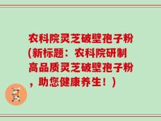 农科院灵芝破壁孢子粉(新标题：农科院研制高品质灵芝破壁孢子粉，助您健康养生！)