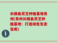 长顺县灵芝种植基地贵州(贵州长顺县灵芝种植基地：打造绿色生态宝库)