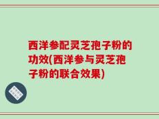 西洋参配灵芝孢子粉的功效(西洋参与灵芝孢子粉的联合效果)
