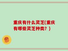 重庆有什么灵芝(重庆有哪些灵芝种类？)