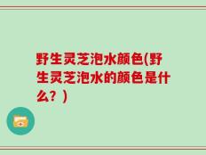 野生灵芝泡水颜色(野生灵芝泡水的颜色是什么？)